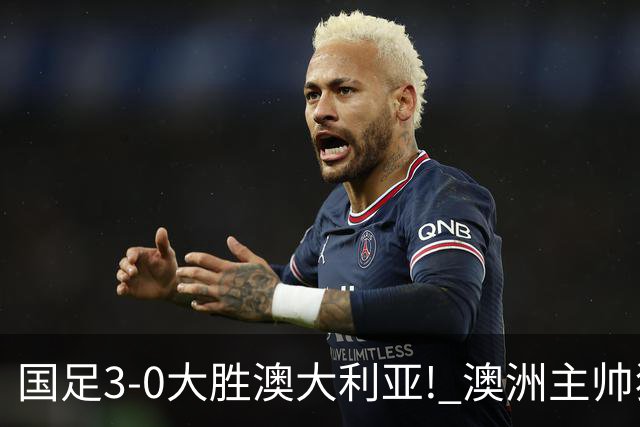 国足3-0大胜澳大利亚! 澳洲主帅狂赞中国队一人, 他撑起男足的未来